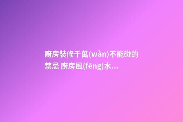 廚房裝修千萬(wàn)不能碰的禁忌 廚房風(fēng)水知識(shí)大全